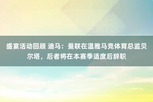 盛宴活动回顾 迪马：曼联在温雅马竞体育总监贝尔塔，后者将在本赛季适度后辞职