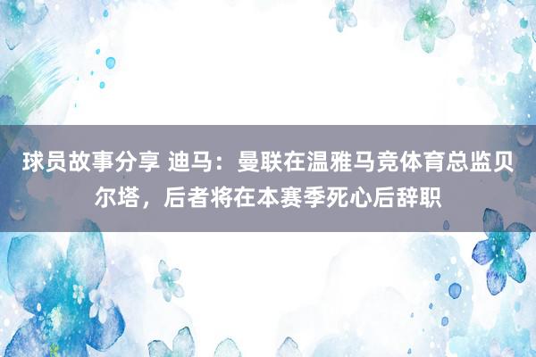 球员故事分享 迪马：曼联在温雅马竞体育总监贝尔塔，后者将在本赛季死心后辞职