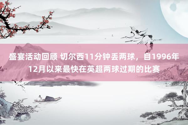 盛宴活动回顾 切尔西11分钟丢两球，自1996年12月以来最快在英超两球过期的比赛