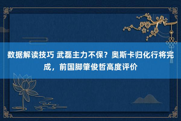 数据解读技巧 武磊主力不保？奥斯卡归化行将完成，前国脚肇俊哲高度评价