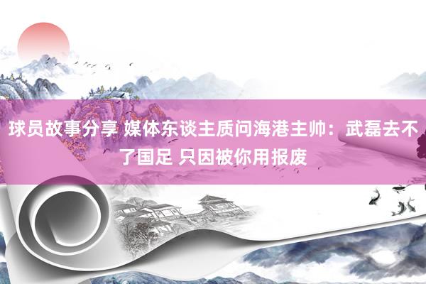 球员故事分享 媒体东谈主质问海港主帅：武磊去不了国足 只因被