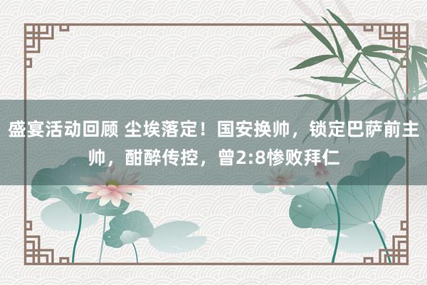 盛宴活动回顾 尘埃落定！国安换帅，锁定巴萨前主帅，酣醉传控，